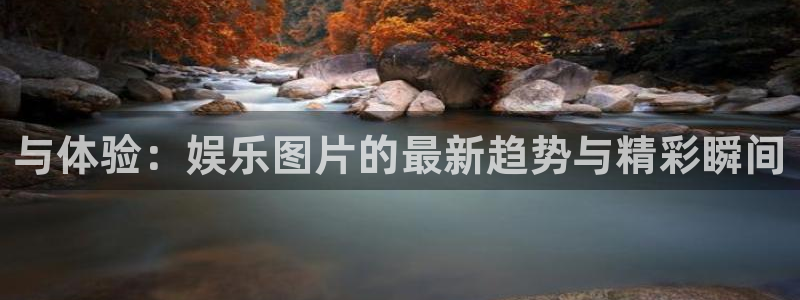欧陆平台平台官方入口下载：与体验：娱乐图片的最新趋势与精彩瞬间